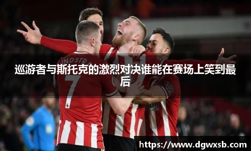 Bwin体育巡游者与斯托克的激烈对决谁能在赛场上笑到最后